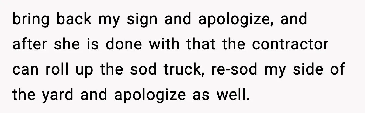 bring back my sign and apologize, and after she is done with that the contractor can roll up the sod truck, re-sod my side of the yard and apologize as...
