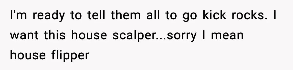 I'm ready to tell them all to go kick rocks. I want this house scalper...sorry I mean house flipper