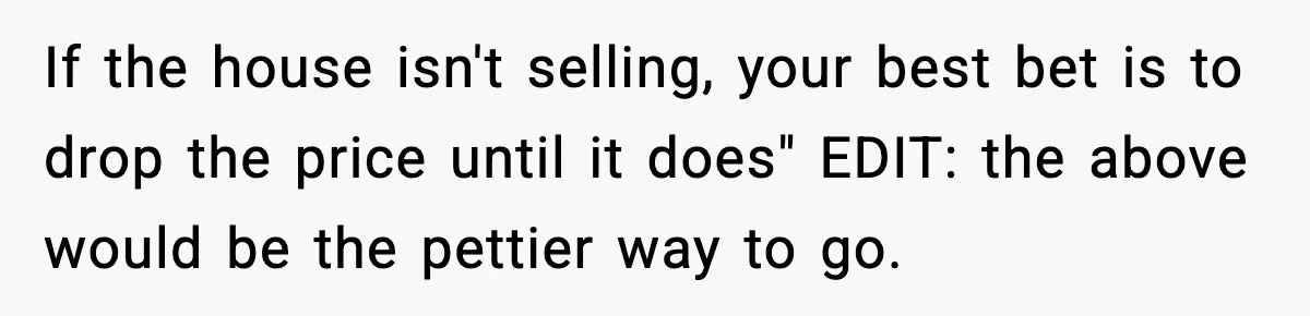 If the house isn't selling, your best bet is to drop the price until it does" EDIT: the above would be the pettier way to go.