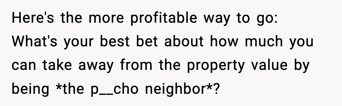 Here's the more profitable way to go: What's your best bet about how much you can take away from the property value by being *the p__cho neighbor*?