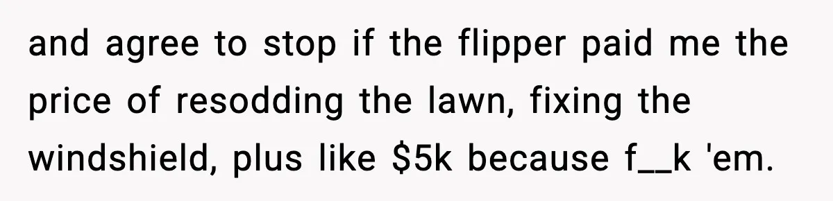 and agree to stop if the flipper paid me the price of resodding the lawn, fixing the windshield, plus like $5k because f__k 'em.