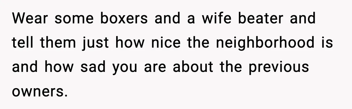 Wear some boxers and a wife beater and tell them just how nice the neighborhood is and how sad you are about the previous owners.