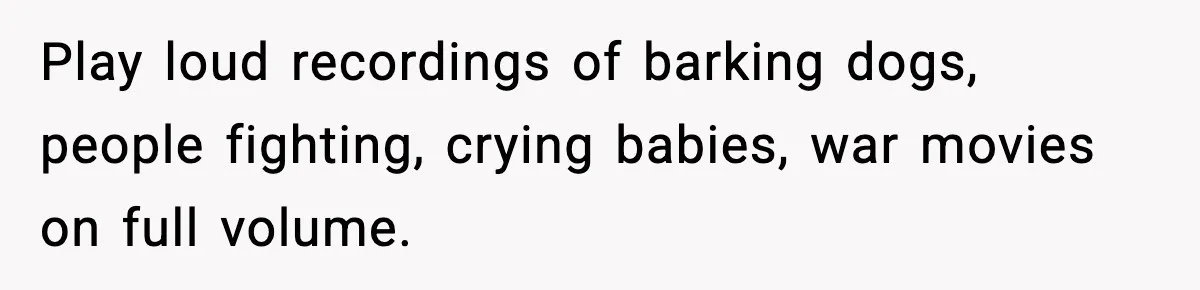 Play loud recordings of barking dogs, people fighting, crying babies, war movies on full volume.
