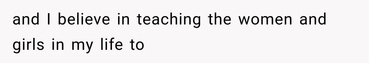 and I believe in teaching the women and girls in my life to