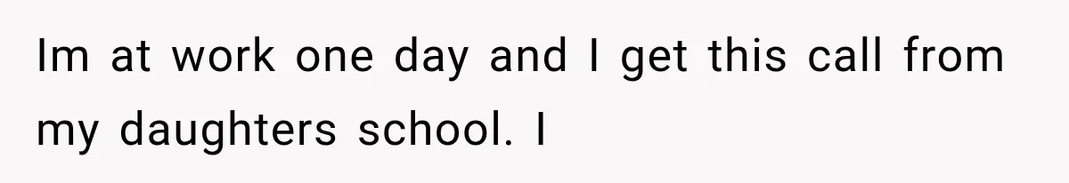 Im at work one day and I get this call from my daughters school. I