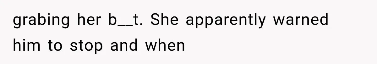 grabing her b__t. She apparently warned him to stop and when