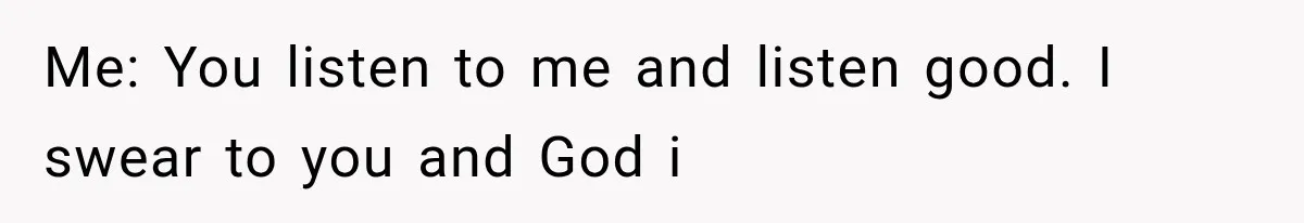 Me: You listen to me and listen good. I swear to you and God i