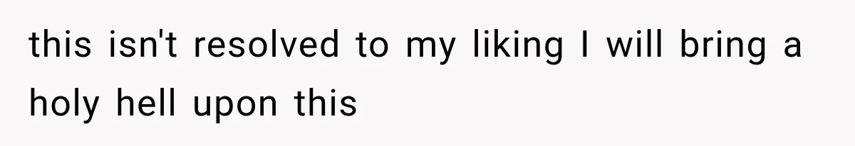 this isn't resolved to my liking I will bring a holy hell upon this