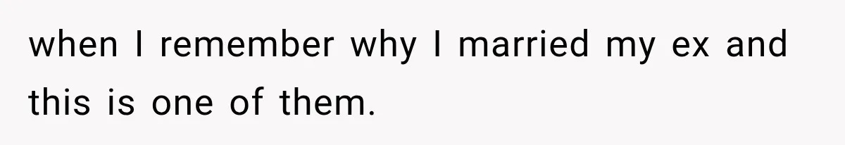 when I remember why I married my ex and this is one of them.