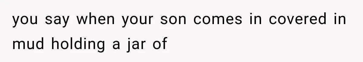 you say when your son comes in covered in mud holding a jar of