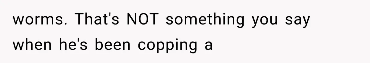 worms. That's NOT something you say when he's been copping a