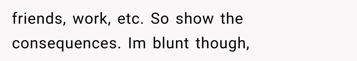 Mom Admits She Loves Her Youngest More, Then Confesses Why Her Oldest Pushes Her Away friends, work, etc. So show the consequences. Im blunt though,