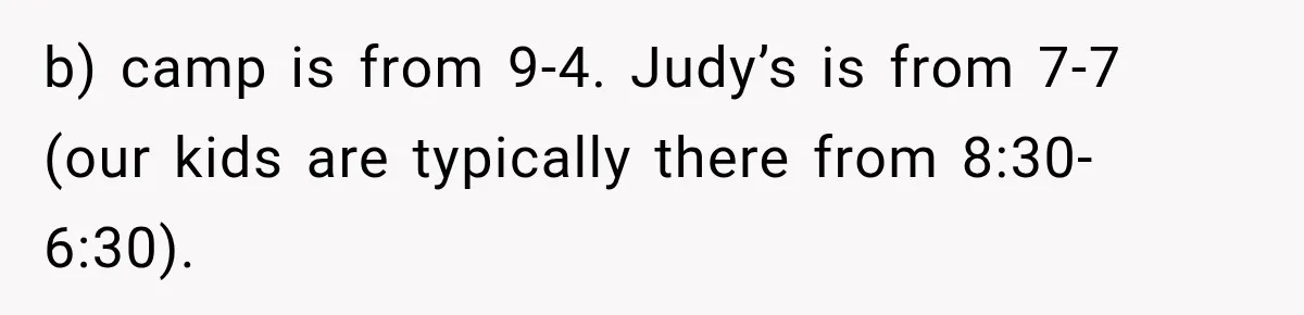 Mom Refuses Summer Camp For Her Son, But His Daily Tantrums Make Her Question Everything b) camp is from 9-4. Judy’s is from 7-7 (our kids are typically there from 8:30-6:30).