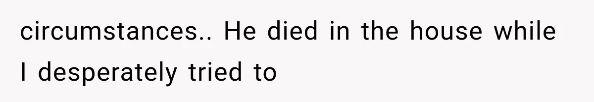 circumstances.. He died in the house while I desperately tried to