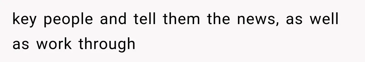 key people and tell them the news, as well as work through