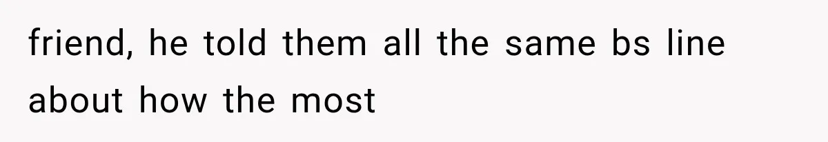 friend, he told them all the same bs line about how the most