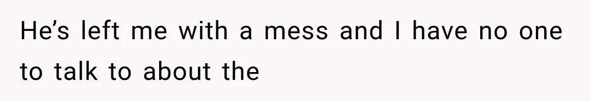 He’s left me with a mess and I have no one to talk to about the