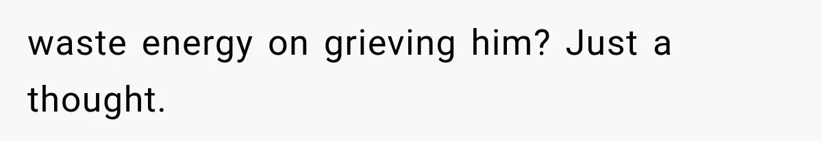 waste energy on grieving him? Just a thought.