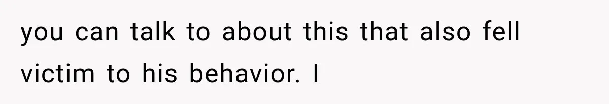 you can talk to about this that also fell victim to his behavior. I