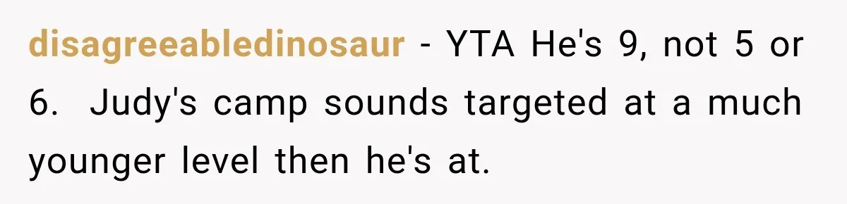 Mom Refuses Summer Camp For Her Son, But His Daily Tantrums Make Her Question Everything disagreeabledinosaur − YTA He's 9, not 5 or 6. Judy's camp sounds targeted at a much younger level then he's at.