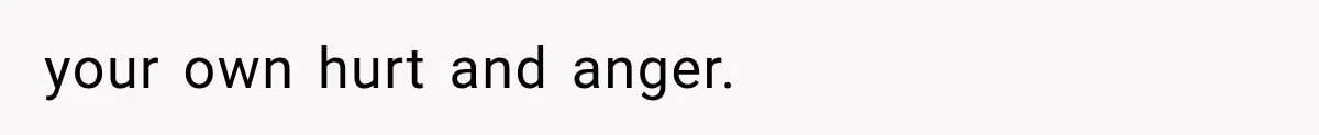 your own hurt and anger.