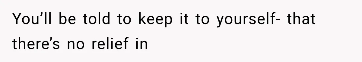 You’ll be told to keep it to yourself- that there’s no relief in
