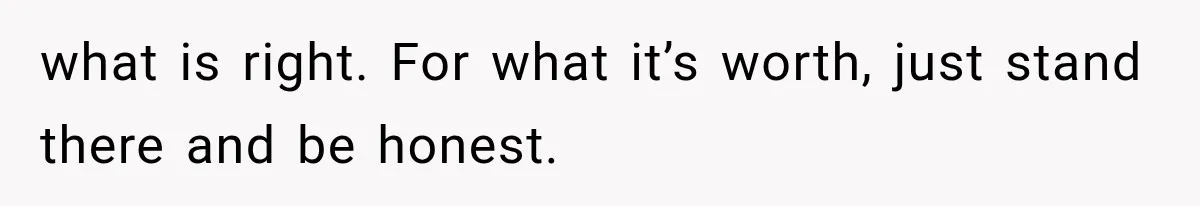 what is right. For what it’s worth, just stand there and be honest.