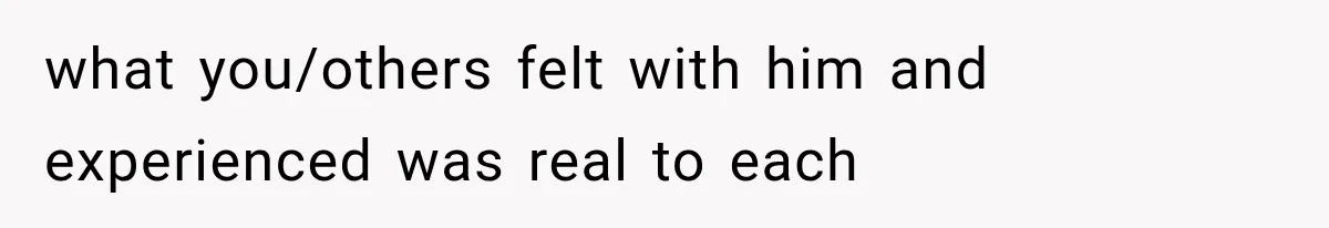 what you/others felt with him and experienced was real to each