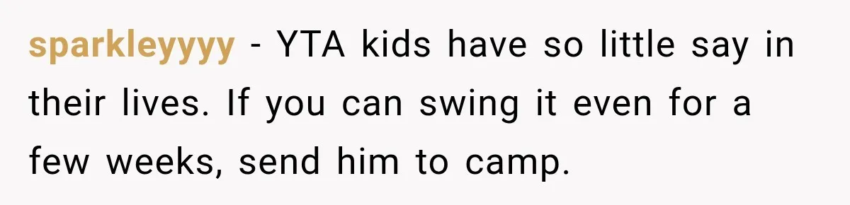 Mom Refuses Summer Camp For Her Son, But His Daily Tantrums Make Her Question Everything sparkleyyyy − YTA kids have so little say in their lives. If you can swing it even for a few weeks, send him to camp.