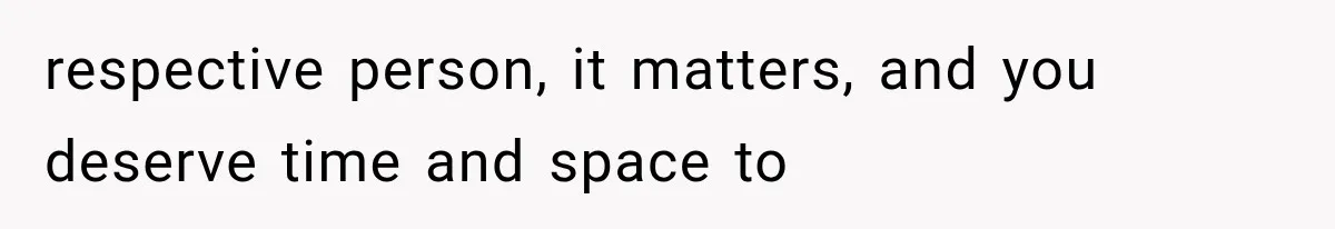 respective person, it matters, and you deserve time and space to