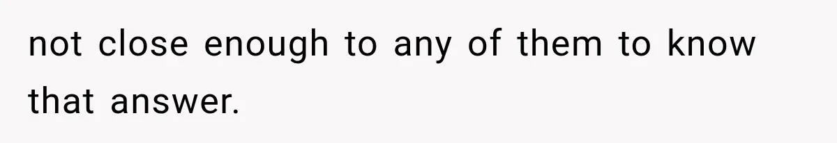 not close enough to any of them to know that answer.
