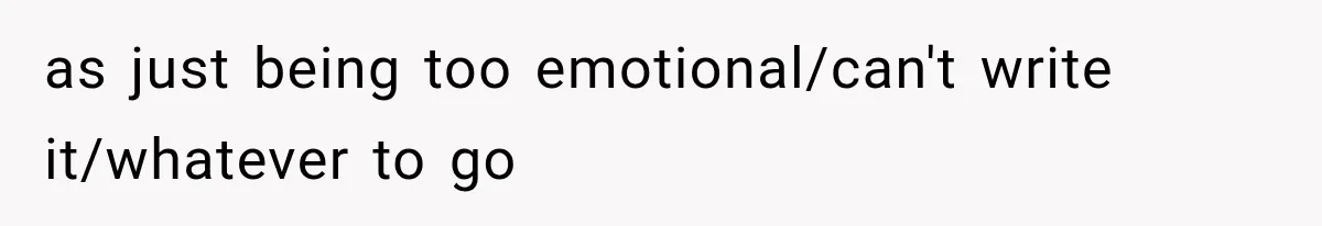 as just being too emotional/can't write it/whatever to go