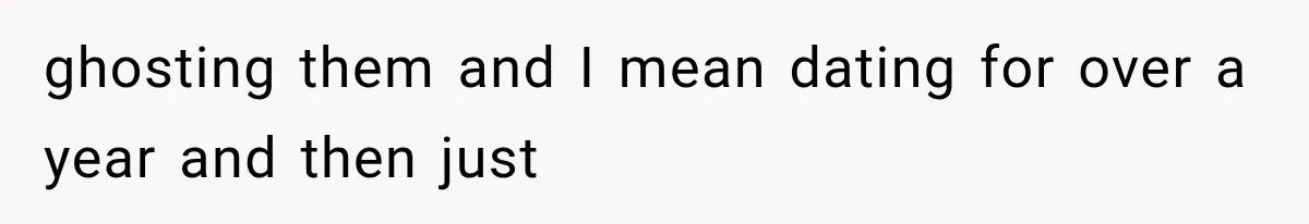 ghosting them and I mean dating for over a year and then just