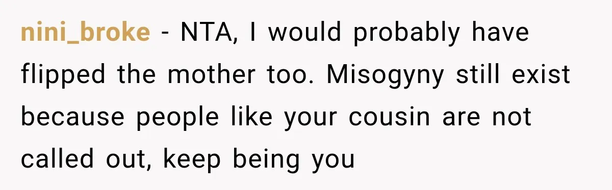 Woman Tells Cousin “That’s Why You’re Single” After His Beach Comments Go Too Far nini_broke − NTA, I would probably have flipped the mother too. Misogyny still exist because people like your cousin are not called out, keep being you