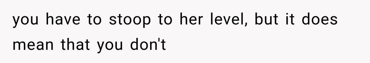 you have to stoop to her level, but it does mean that you don't