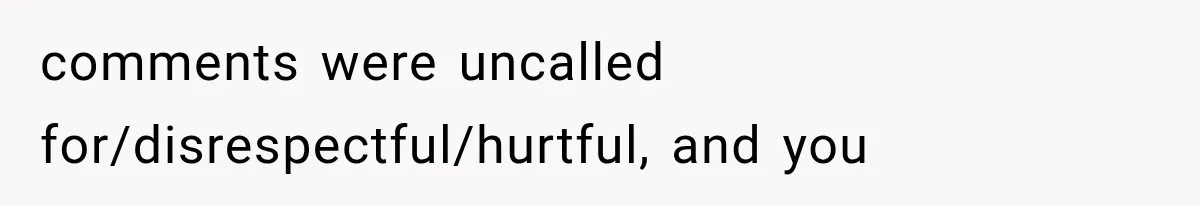 comments were uncalled for/disrespectful/hurtful, and you