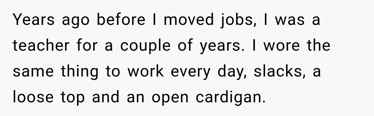 Teacher Was Mocked For Wearing Cardigans Until Her Coworker Learned The Real Reason Years ago before I moved jobs, I was a teacher for a couple of years. I wore the same thing to work every day, slacks, a loose top and an...