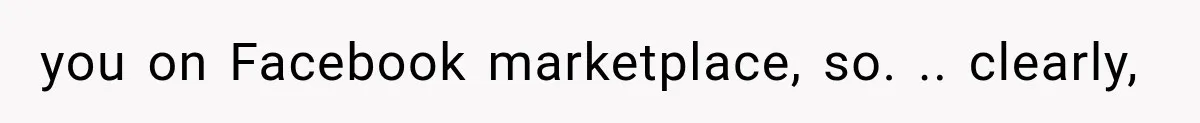 you on Facebook marketplace, so. .. clearly,