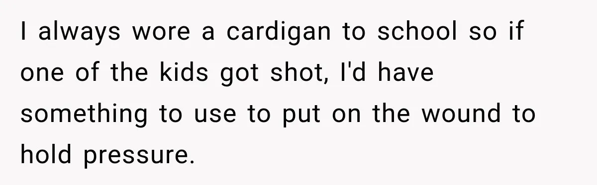 Teacher Was Mocked For Wearing Cardigans Until Her Coworker Learned The Real Reason I always wore a cardigan to school so if one of the kids got shot, I'd have something to use to put on the wound to hold pressure.