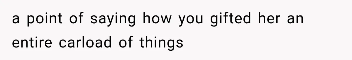 a point of saying how you gifted her an entire carload of things