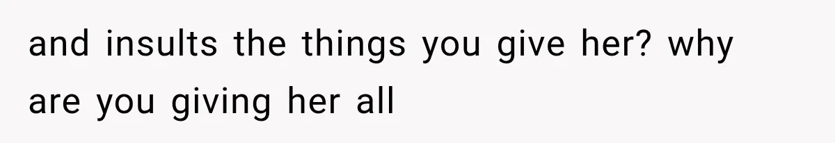 and insults the things you give her? why are you giving her all