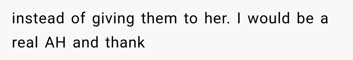 instead of giving them to her. I would be a real AH and thank