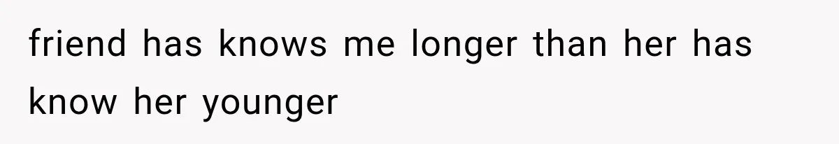 friend has knows me longer than her has know her younger