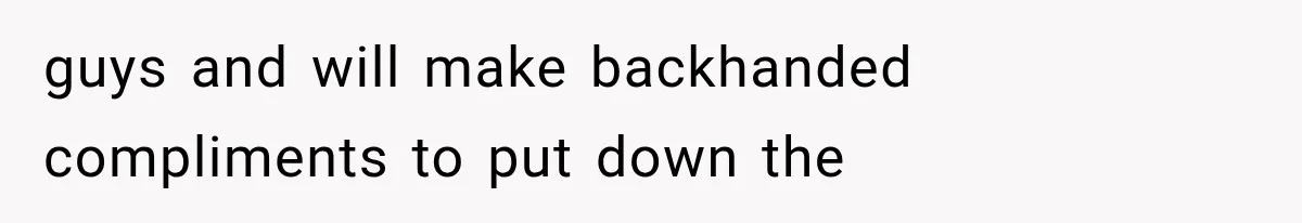 guys and will make backhanded compliments to put down the