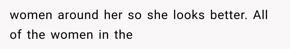 women around her so she looks better. All of the women in the