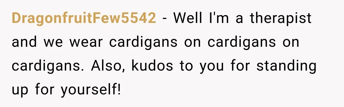 Teacher Was Mocked For Wearing Cardigans Until Her Coworker Learned The Real Reason DragonfruitFew5542 − Well I'm a therapist and we wear cardigans on cardigans on cardigans. Also, kudos to you for standing up for yourself!