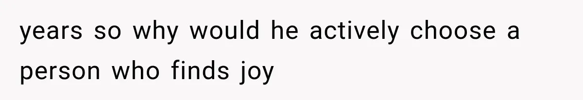 years so why would he actively choose a person who finds joy