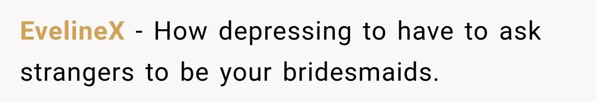 EvelineX − How depressing to have to ask strangers to be your bridesmaids.