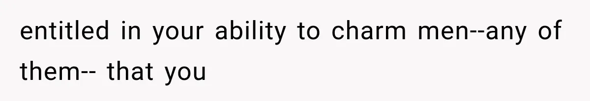 entitled in your ability to charm men--any of them-- that you