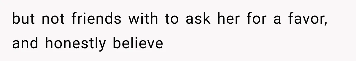 but not friends with to ask her for a favor, and honestly believe